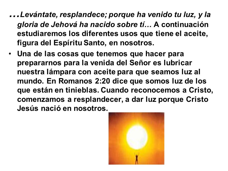 …Levántate, resplandece; porque ha venido tu luz, y la gloria de Jehová ha nacido sobre tí… A continuación estudiaremos los diferentes usos que tiene el aceite, figura del Espíritu Santo, en nosotros.
