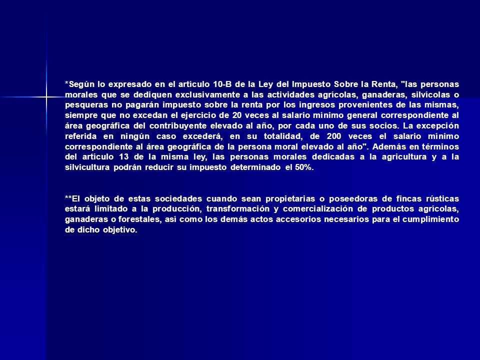 *Según lo expresado en el artículo 10-B de la Ley del Impuesto Sobre la Renta, las personas morales que se dediquen exclusivamente a las actividades agrícolas, ganaderas, silvícolas o pesqueras no pagarán impuesto sobre la renta por los ingresos provenientes de las mismas, siempre que no excedan el ejercicio de 20 veces al salario mínimo general correspondiente al área geográfica del contribuyente elevado al año, por cada uno de sus socios. La excepción referida en ningún caso excederá, en su totalidad, de 200 veces el salario mínimo correspondiente al área geográfica de la persona moral elevado al año . Además en términos del artículo 13 de la misma ley, las personas morales dedicadas a la agricultura y a la silvicultura podrán reducir su impuesto determinado el 50%.