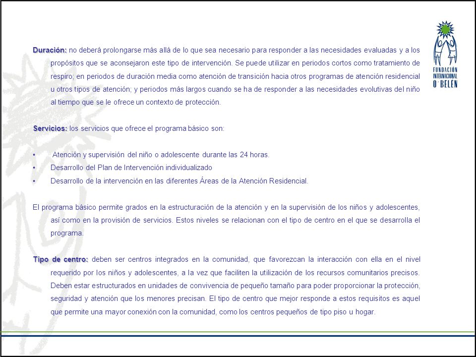 Duración: no deberá prolongarse más allá de lo que sea necesario para responder a las necesidades evaluadas y a los propósitos que se aconsejaron este tipo de intervención. Se puede utilizar en periodos cortos como tratamiento de respiro; en periodos de duración media como atención de transición hacia otros programas de atención residencial u otros tipos de atención; y periodos más largos cuando se ha de responder a las necesidades evolutivas del niño al tiempo que se le ofrece un contexto de protección.