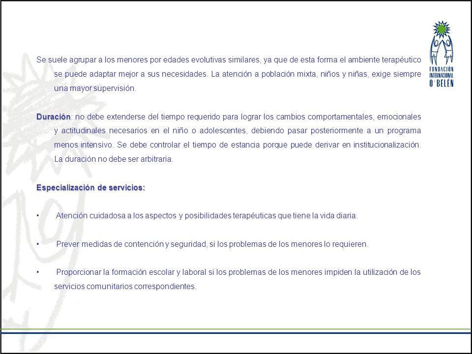 Se suele agrupar a los menores por edades evolutivas similares, ya que de esta forma el ambiente terapéutico se puede adaptar mejor a sus necesidades. La atención a población mixta, niños y niñas, exige siempre una mayor supervisión.