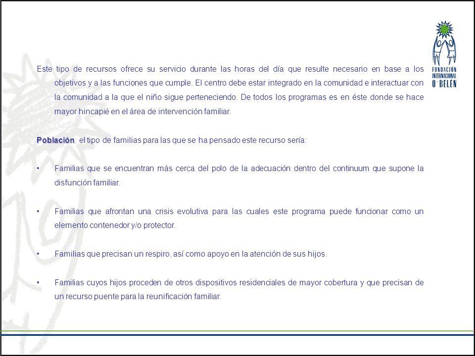 Este tipo de recursos ofrece su servicio durante las horas del día que resulte necesario en base a los objetivos y a las funciones que cumple. El centro debe estar integrado en la comunidad e interactuar con la comunidad a la que el niño sigue perteneciendo. De todos los programas es en éste donde se hace mayor hincapié en el área de intervención familiar.