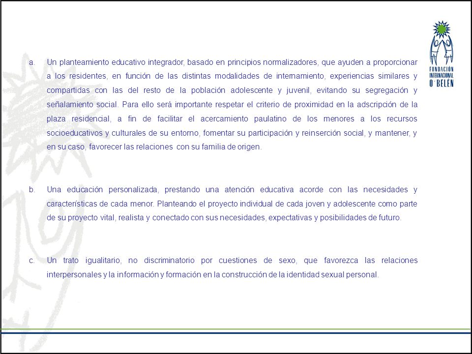 Un planteamiento educativo integrador, basado en principios normalizadores, que ayuden a proporcionar a los residentes, en función de las distintas modalidades de internamiento, experiencias similares y compartidas con las del resto de la población adolescente y juvenil, evitando su segregación y señalamiento social. Para ello será importante respetar el criterio de proximidad en la adscripción de la plaza residencial, a fin de facilitar el acercamiento paulatino de los menores a los recursos socioeducativos y culturales de su entorno, fomentar su participación y reinserción social, y mantener, y en su caso, favorecer las relaciones con su familia de origen.