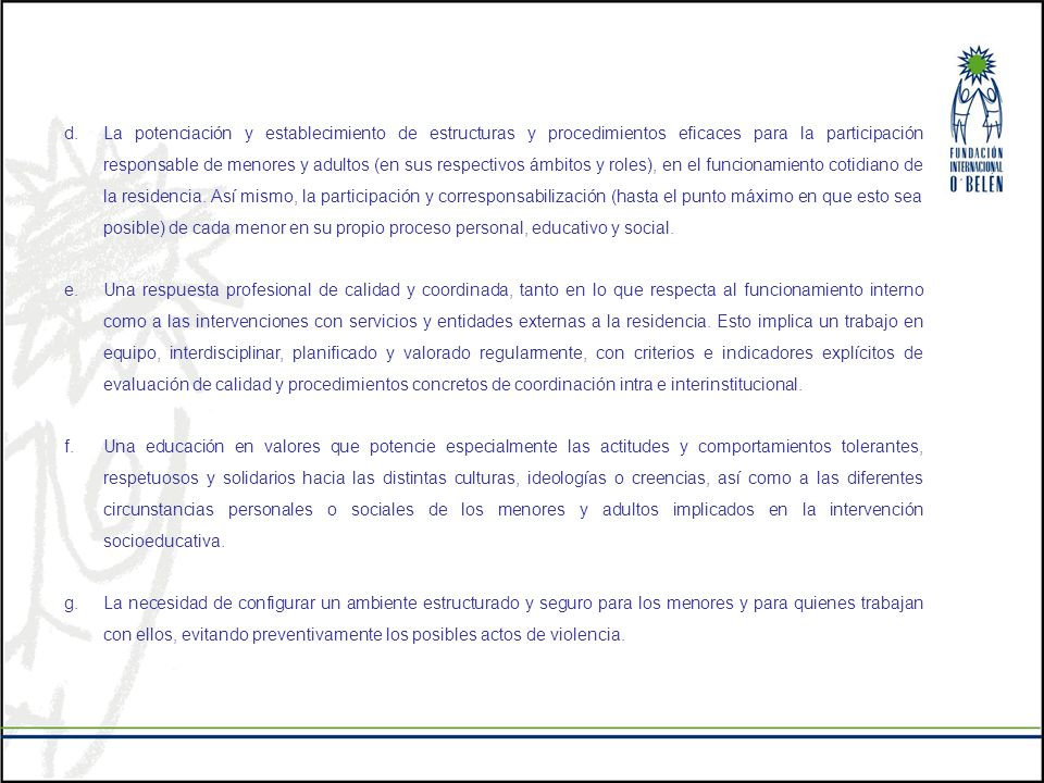 La potenciación y establecimiento de estructuras y procedimientos eficaces para la participación responsable de menores y adultos (en sus respectivos ámbitos y roles), en el funcionamiento cotidiano de la residencia. Así mismo, la participación y corresponsabilización (hasta el punto máximo en que esto sea posible) de cada menor en su propio proceso personal, educativo y social.