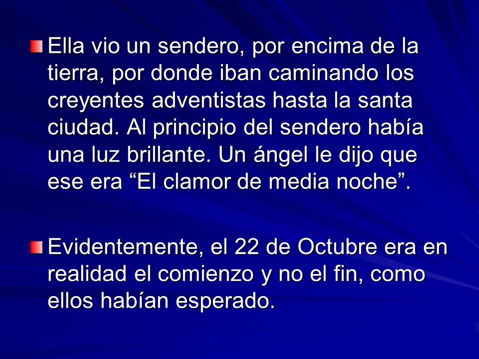 Ella vio un sendero, por encima de la tierra, por donde iban caminando los creyentes adventistas hasta la santa ciudad. Al principio del sendero había una luz brillante. Un ángel le dijo que ese era El clamor de media noche .