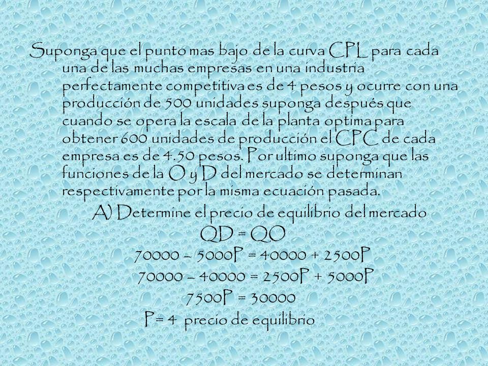 Suponga que el punto mas bajo de la curva CPL para cada una de las muchas empresas en una industria perfectamente competitiva es de 4 pesos y ocurre con una producción de 500 unidades suponga después que cuando se opera la escala de la planta optima para obtener 600 unidades de producción el CPC de cada empresa es de 4.50 pesos. Por ultimo suponga que las funciones de la O y D del mercado se determinan respectivamente por la misma ecuación pasada.