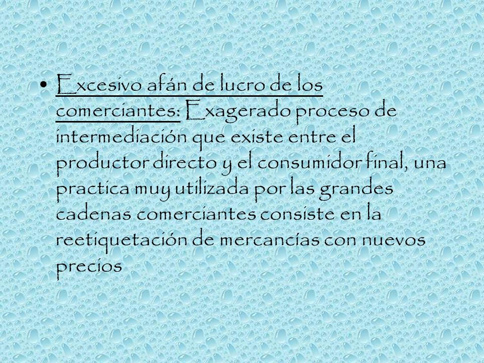 Excesivo afán de lucro de los comerciantes: Exagerado proceso de intermediación que existe entre el productor directo y el consumidor final, una practica muy utilizada por las grandes cadenas comerciantes consiste en la reetiquetación de mercancías con nuevos precios