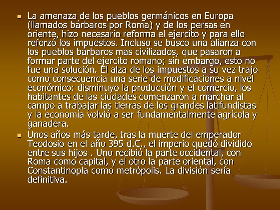 La amenaza de los pueblos germánicos en Europa (llamados bárbaros por Roma) y de los persas en oriente, hizo necesario reforma el ejercito y para ello reforzó los impuestos. Incluso se busco una alianza con los pueblos bárbaros mas civilizados, que pasaron a formar parte del ejercito romano; sin embargo, esto no fue una solución. El alza de los impuestos a su vez trajo como consecuencia una serie de modificaciones a nivel económico: disminuyo la producción y el comercio, los habitantes de las ciudades comenzaron a marchar al campo a trabajar las tierras de los grandes latifundistas y la economía volvió a ser fundamentalmente agrícola y ganadera.