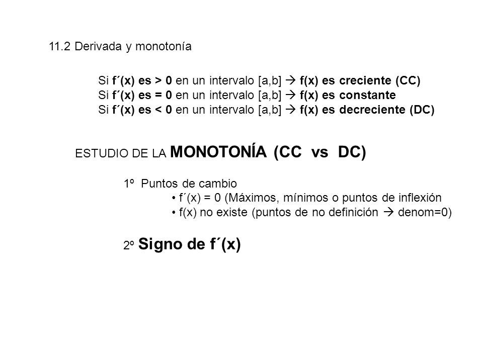 11.2 Derivada y monotonía Si f´(x) es > 0 en un intervalo [a,b]  f(x) es creciente (CC) Si f´(x) es = 0 en un intervalo [a,b]  f(x) es constante.
