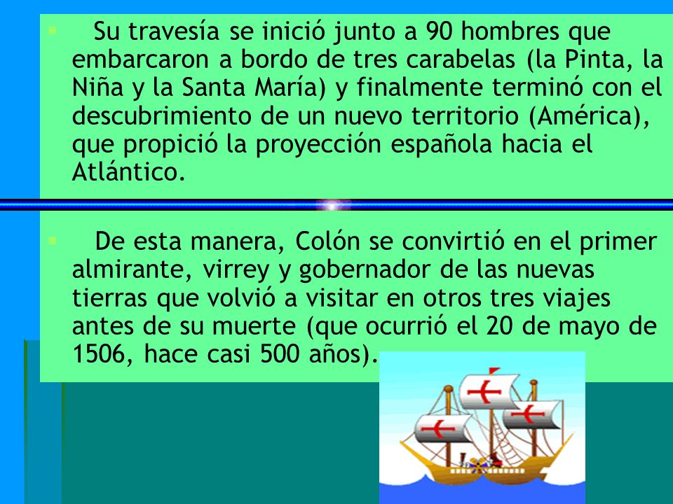 Su travesía se inició junto a 90 hombres que embarcaron a bordo de tres carabelas (la Pinta, la Niña y la Santa María) y finalmente terminó con el descubrimiento de un nuevo territorio (América), que propició la proyección española hacia el Atlántico.