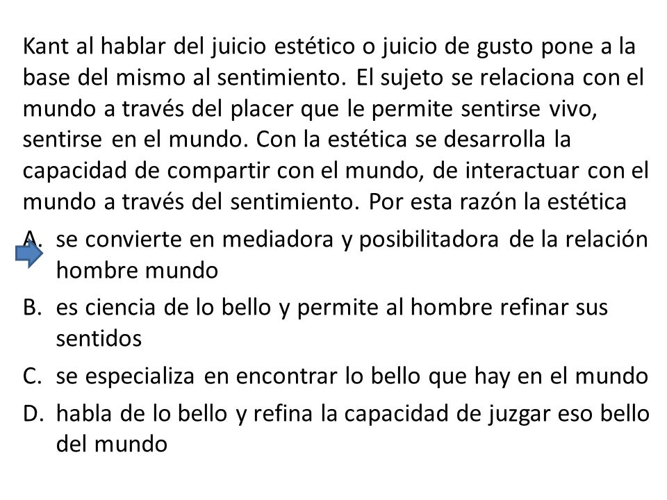 Kant al hablar del juicio estético o juicio de gusto pone a la base del mismo al sentimiento. El sujeto se relaciona con el mundo a través del placer que le permite sentirse vivo, sentirse en el mundo. Con la estética se desarrolla la capacidad de compartir con el mundo, de interactuar con el mundo a través del sentimiento. Por esta razón la estética