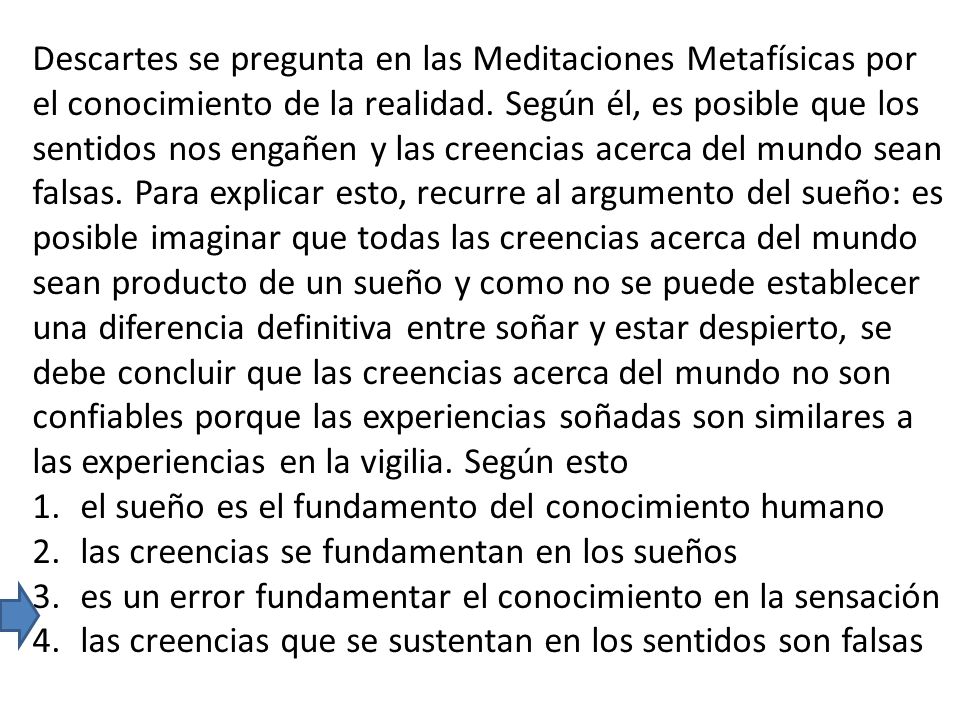 Descartes se pregunta en las Meditaciones Metafísicas por el conocimiento de la realidad. Según él, es posible que los sentidos nos engañen y las creencias acerca del mundo sean falsas. Para explicar esto, recurre al argumento del sueño: es posible imaginar que todas las creencias acerca del mundo sean producto de un sueño y como no se puede establecer una diferencia definitiva entre soñar y estar despierto, se debe concluir que las creencias acerca del mundo no son confiables porque las experiencias soñadas son similares a las experiencias en la vigilia. Según esto
