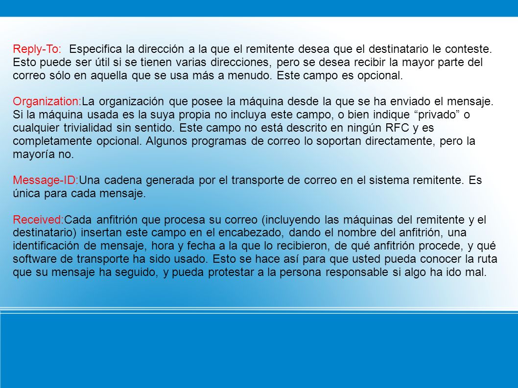 Reply-To: Especifica la dirección a la que el remitente desea que el destinatario le conteste. Esto puede ser útil si se tienen varias direcciones, pero se desea recibir la mayor parte del correo sólo en aquella que se usa más a menudo. Este campo es opcional.