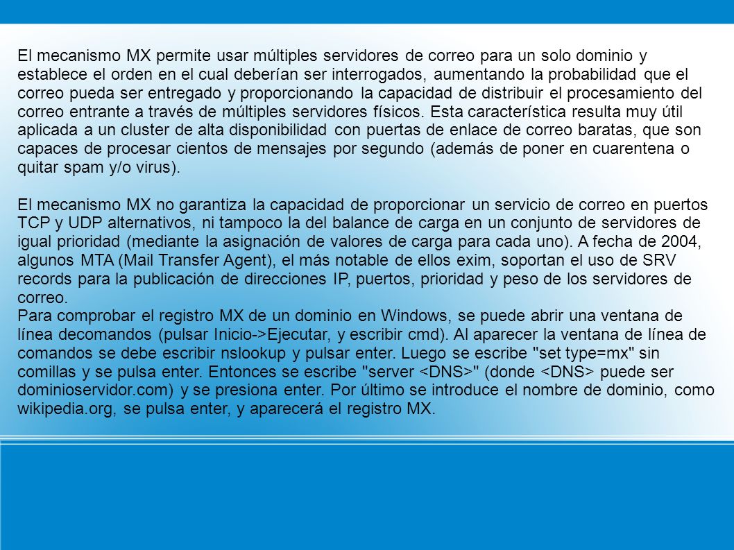 El mecanismo MX permite usar múltiples servidores de correo para un solo dominio y establece el orden en el cual deberían ser interrogados, aumentando la probabilidad que el correo pueda ser entregado y proporcionando la capacidad de distribuir el procesamiento del correo entrante a través de múltiples servidores físicos. Esta característica resulta muy útil aplicada a un cluster de alta disponibilidad con puertas de enlace de correo baratas, que son capaces de procesar cientos de mensajes por segundo (además de poner en cuarentena o quitar spam y/o virus).