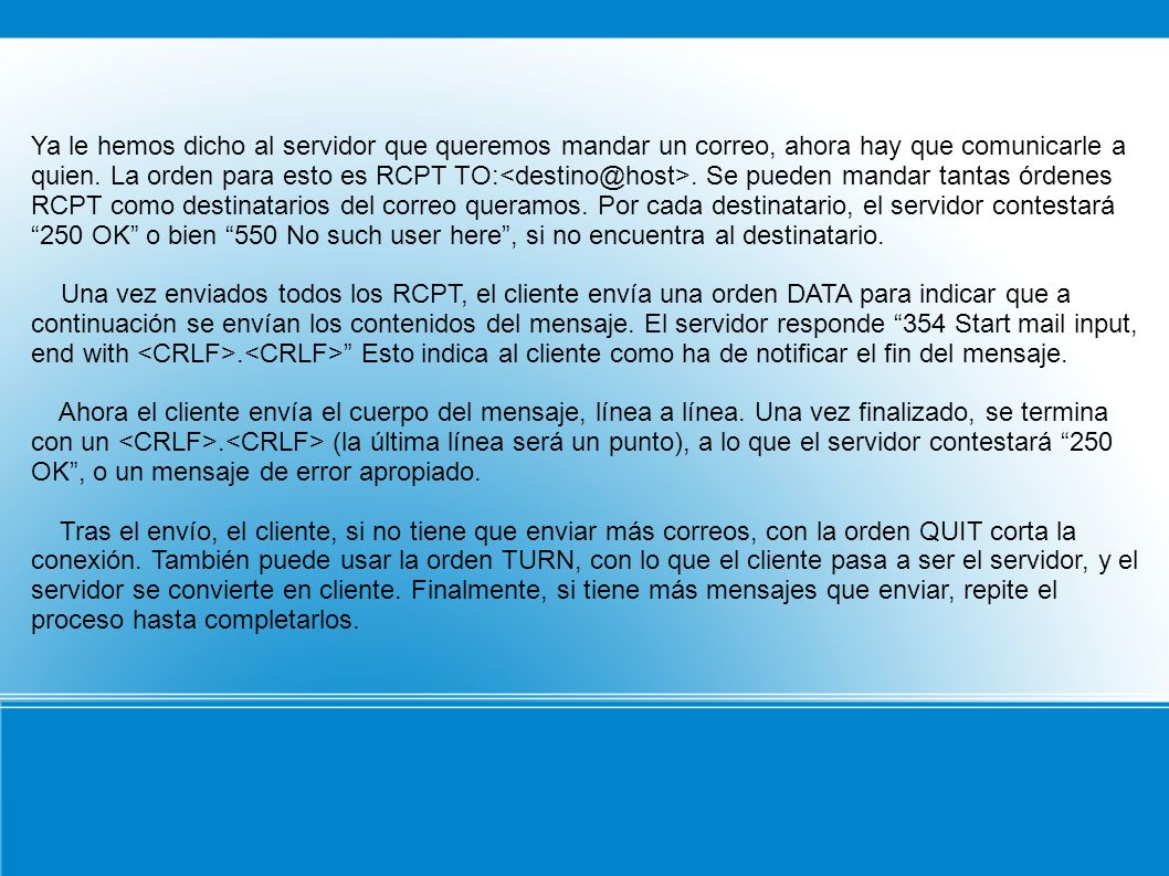 Ya le hemos dicho al servidor que queremos mandar un correo, ahora hay que comunicarle a quien. La orden para esto es RCPT Se pueden mandar tantas órdenes RCPT como destinatarios del correo queramos. Por cada destinatario, el servidor contestará 250 OK o bien 550 No such user here , si no encuentra al destinatario.