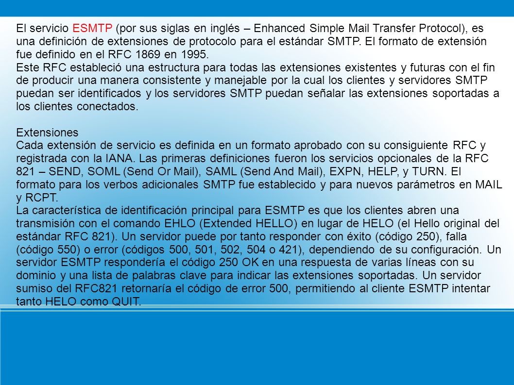 El servicio ESMTP (por sus siglas en inglés – Enhanced Simple Mail Transfer Protocol), es una definición de extensiones de protocolo para el estándar SMTP. El formato de extensión fue definido en el RFC 1869 en 1995.