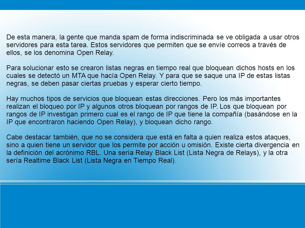 De esta manera, la gente que manda spam de forma indiscriminada se ve obligada a usar otros servidores para esta tarea. Estos servidores que permiten que se envíe correos a través de ellos, se los denomina Open Relay.