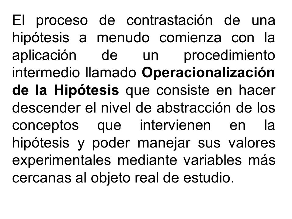 El proceso de contrastación de una hipótesis a menudo comienza con la aplicación de un procedimiento intermedio llamado Operacionalización de la Hipótesis que consiste en hacer descender el nivel de abstracción de los conceptos que intervienen en la hipótesis y poder manejar sus valores experimentales mediante variables más cercanas al objeto real de estudio.