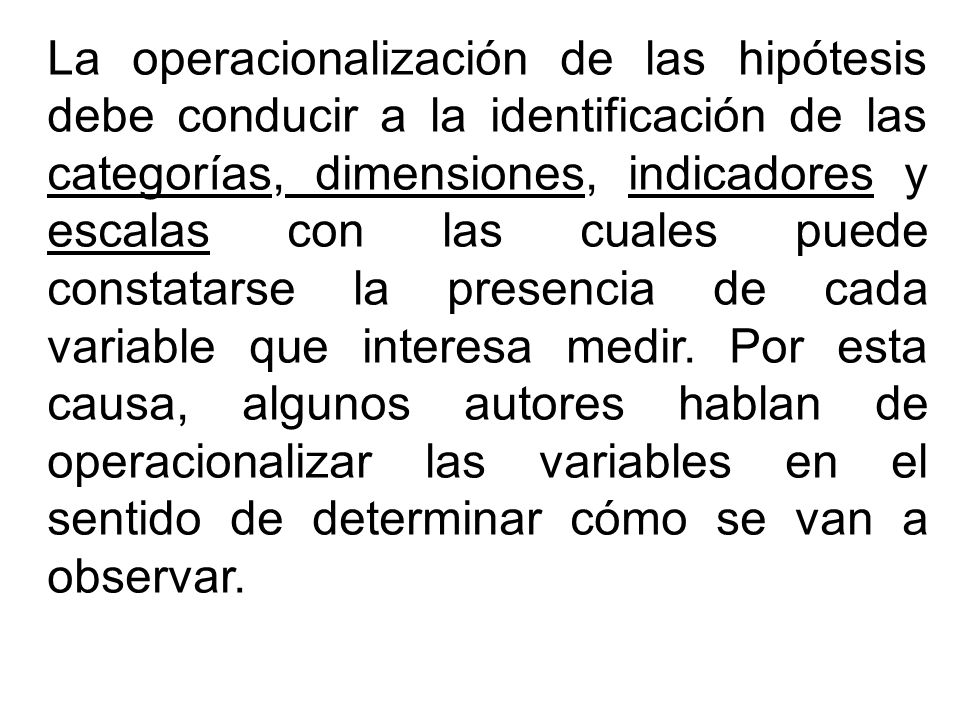 La operacionalización de las hipótesis debe conducir a la identificación de las categorías, dimensiones, indicadores y escalas con las cuales puede constatarse la presencia de cada variable que interesa medir.