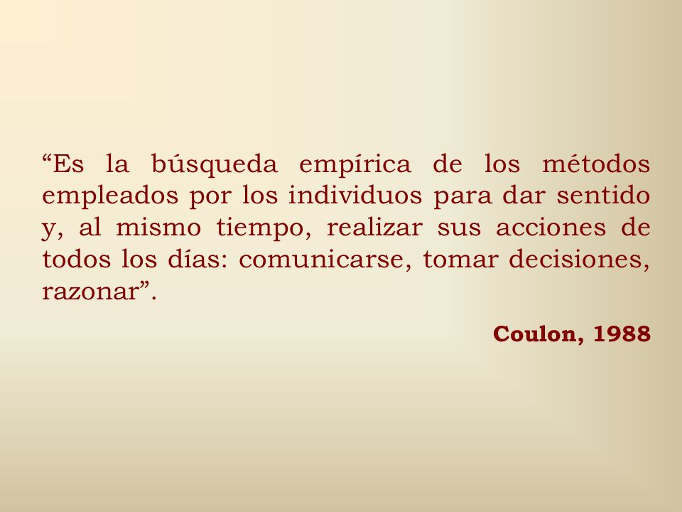 Es la búsqueda empírica de los métodos empleados por los individuos para dar sentido y, al mismo tiempo, realizar sus acciones de todos los días: comunicarse, tomar decisiones, razonar .