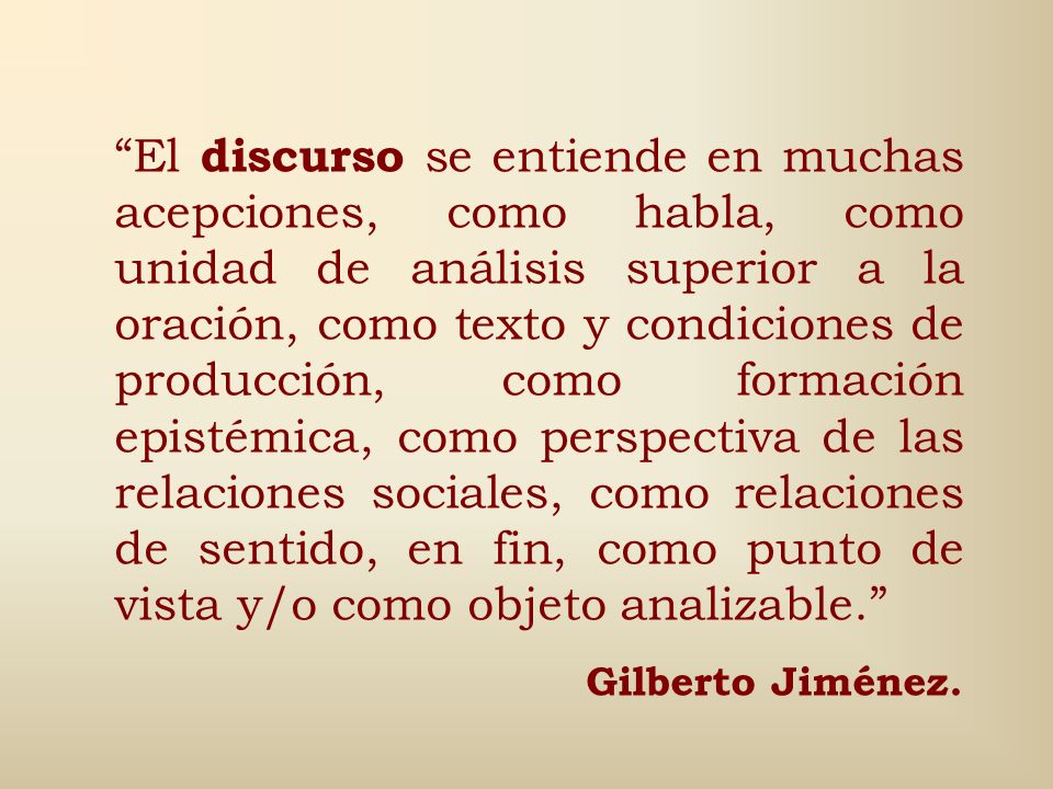 El discurso se entiende en muchas acepciones, como habla, como unidad de análisis superior a la oración, como texto y condiciones de producción, como formación epistémica, como perspectiva de las relaciones sociales, como relaciones de sentido, en fin, como punto de vista y/o como objeto analizable.