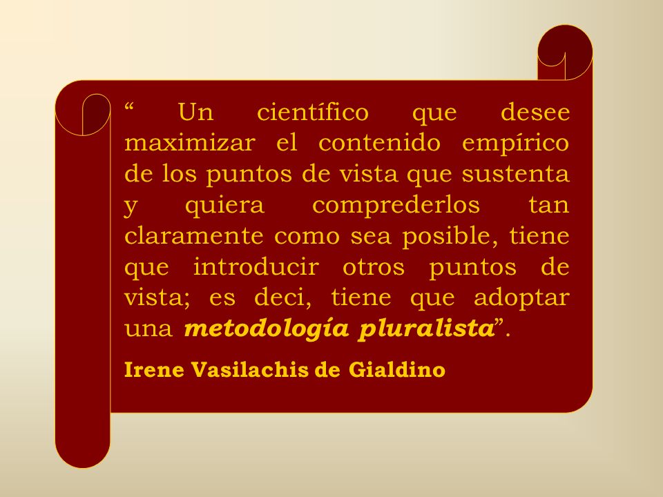 Un científico que desee maximizar el contenido empírico de los puntos de vista que sustenta y quiera comprederlos tan claramente como sea posible, tiene que introducir otros puntos de vista; es deci, tiene que adoptar una metodología pluralista .