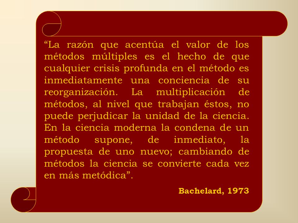 La razón que acentúa el valor de los métodos múltiples es el hecho de que cualquier crisis profunda en el método es inmediatamente una conciencia de su reorganización. La multiplicación de métodos, al nivel que trabajan éstos, no puede perjudicar la unidad de la ciencia. En la ciencia moderna la condena de un método supone, de inmediato, la propuesta de uno nuevo; cambiando de métodos la ciencia se convierte cada vez en más metódica .