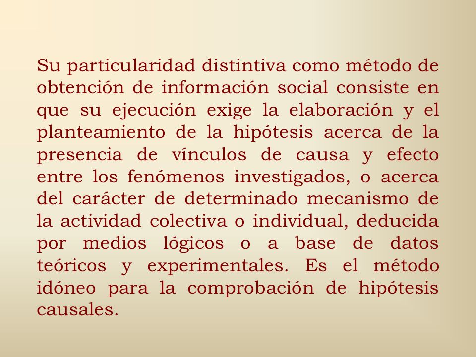 Su particularidad distintiva como método de obtención de información social consiste en que su ejecución exige la elaboración y el planteamiento de la hipótesis acerca de la presencia de vínculos de causa y efecto entre los fenómenos investigados, o acerca del carácter de determinado mecanismo de la actividad colectiva o individual, deducida por medios lógicos o a base de datos teóricos y experimentales.