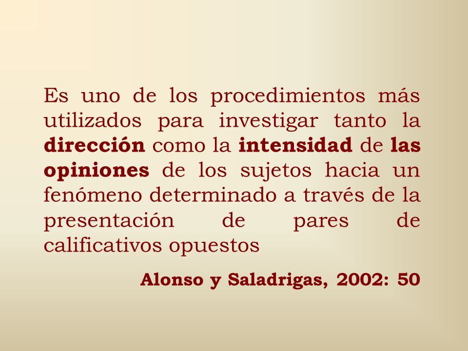 Es uno de los procedimientos más utilizados para investigar tanto la dirección como la intensidad de las opiniones de los sujetos hacia un fenómeno determinado a través de la presentación de pares de calificativos opuestos