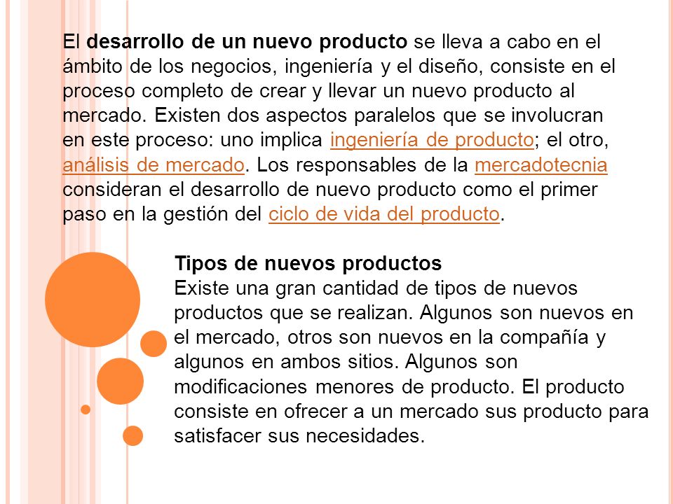 El desarrollo de un nuevo producto se lleva a cabo en el ámbito de los negocios, ingeniería y el diseño, consiste en el proceso completo de crear y llevar un nuevo producto al mercado. Existen dos aspectos paralelos que se involucran en este proceso: uno implica ingeniería de producto; el otro, análisis de mercado. Los responsables de la mercadotecnia consideran el desarrollo de nuevo producto como el primer paso en la gestión del ciclo de vida del producto.