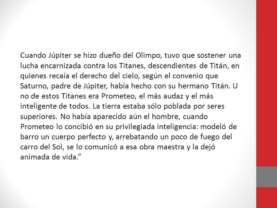 Cuando Júpiter se hizo dueño del Olimpo, tuvo que sostener una lucha encarnizada contra los Titanes, descendientes de Titán, en quienes recaía el derecho del cielo, según el convenio que Saturno, padre de Júpiter, había hecho con su hermano Titán. Uno de estos Titanes era Prometeo, el más audaz y el más inteligente de todos.