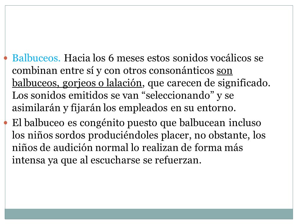 Balbuceos. Hacia los 6 meses estos sonidos vocálicos se combinan entre sí y con otros consonánticos son balbuceos, gorjeos o lalación, que carecen de significado. Los sonidos emitidos se van seleccionando y se asimilarán y fijarán los empleados en su entorno.