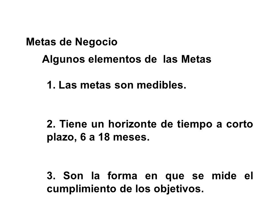 Metas de Negocio Algunos elementos de las Metas. 1. Las metas son medibles. 2. Tiene un horizonte de tiempo a corto plazo, 6 a 18 meses.