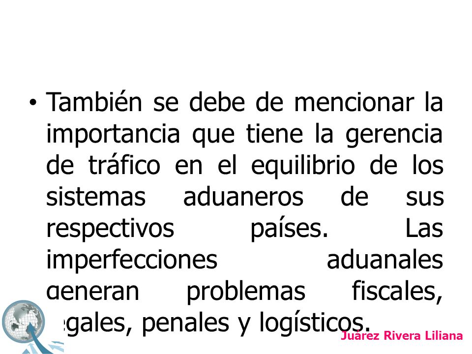 También se debe de mencionar la importancia que tiene la gerencia de tráfico en el equilibrio de los sistemas aduaneros de sus respectivos países. Las imperfecciones aduanales generan problemas fiscales, legales, penales y logísticos.