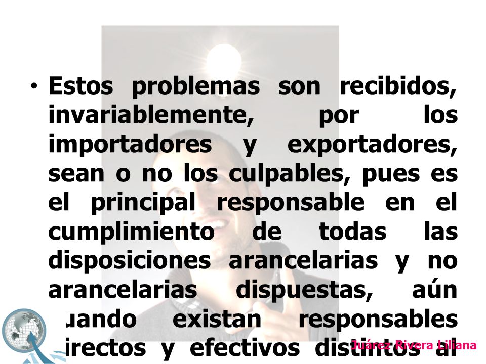 Estos problemas son recibidos, invariablemente, por los importadores y exportadores, sean o no los culpables, pues es el principal responsable en el cumplimiento de todas las disposiciones arancelarias y no arancelarias dispuestas, aún cuando existan responsables directos y efectivos distintos al propio contribuyente.