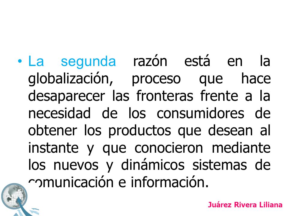 La segunda razón está en la globalización, proceso que hace desaparecer las fronteras frente a la necesidad de los consumidores de obtener los productos que desean al instante y que conocieron mediante los nuevos y dinámicos sistemas de comunicación e información.