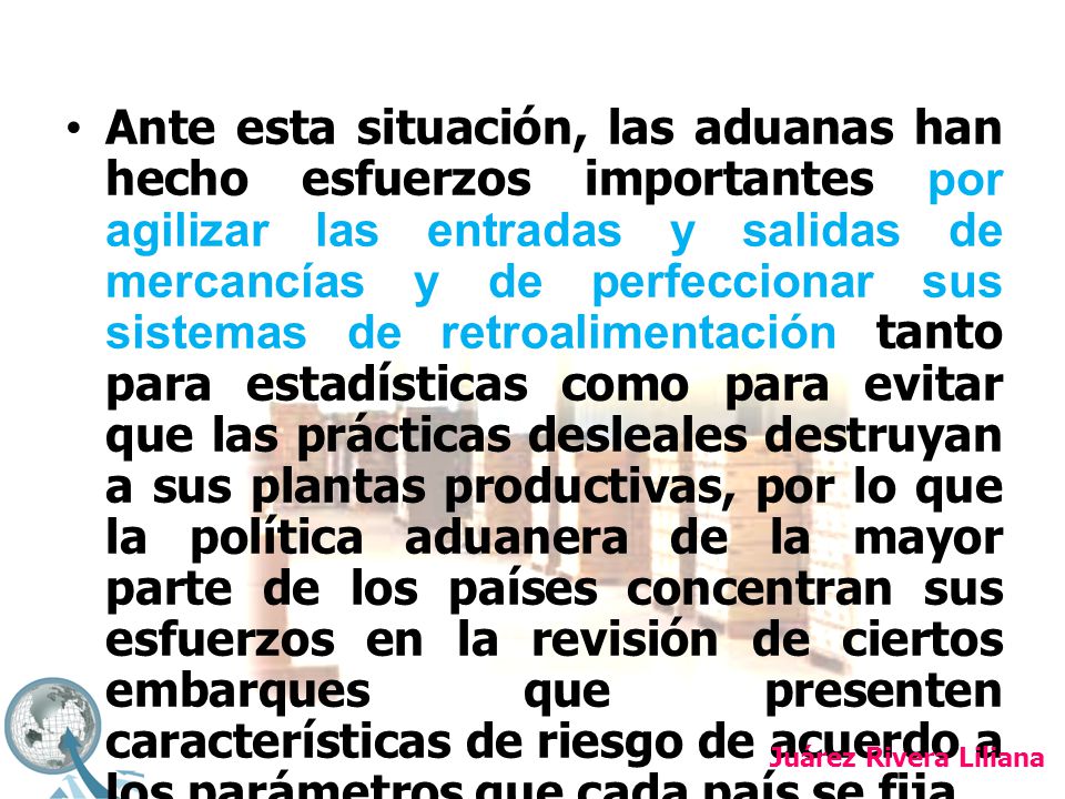 Ante esta situación, las aduanas han hecho esfuerzos importantes por agilizar las entradas y salidas de mercancías y de perfeccionar sus sistemas de retroalimentación tanto para estadísticas como para evitar que las prácticas desleales destruyan a sus plantas productivas, por lo que la política aduanera de la mayor parte de los países concentran sus esfuerzos en la revisión de ciertos embarques que presenten características de riesgo de acuerdo a los parámetros que cada país se fija.