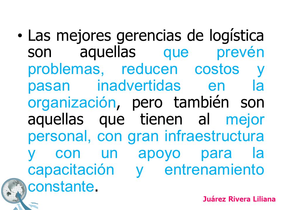 Las mejores gerencias de logística son aquellas que prevén problemas, reducen costos y pasan inadvertidas en la organización, pero también son aquellas que tienen al mejor personal, con gran infraestructura y con un apoyo para la capacitación y entrenamiento constante.