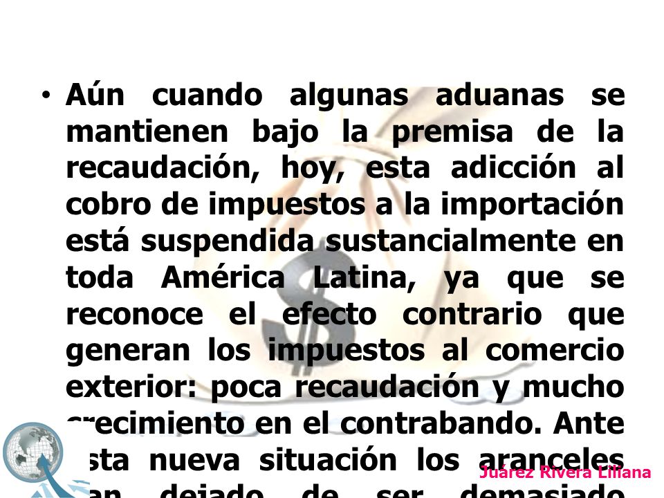 Aún cuando algunas aduanas se mantienen bajo la premisa de la recaudación, hoy, esta adicción al cobro de impuestos a la importación está suspendida sustancialmente en toda América Latina, ya que se reconoce el efecto contrario que generan los impuestos al comercio exterior: poca recaudación y mucho crecimiento en el contrabando. Ante esta nueva situación los aranceles han dejado de ser demasiado trascendentes.