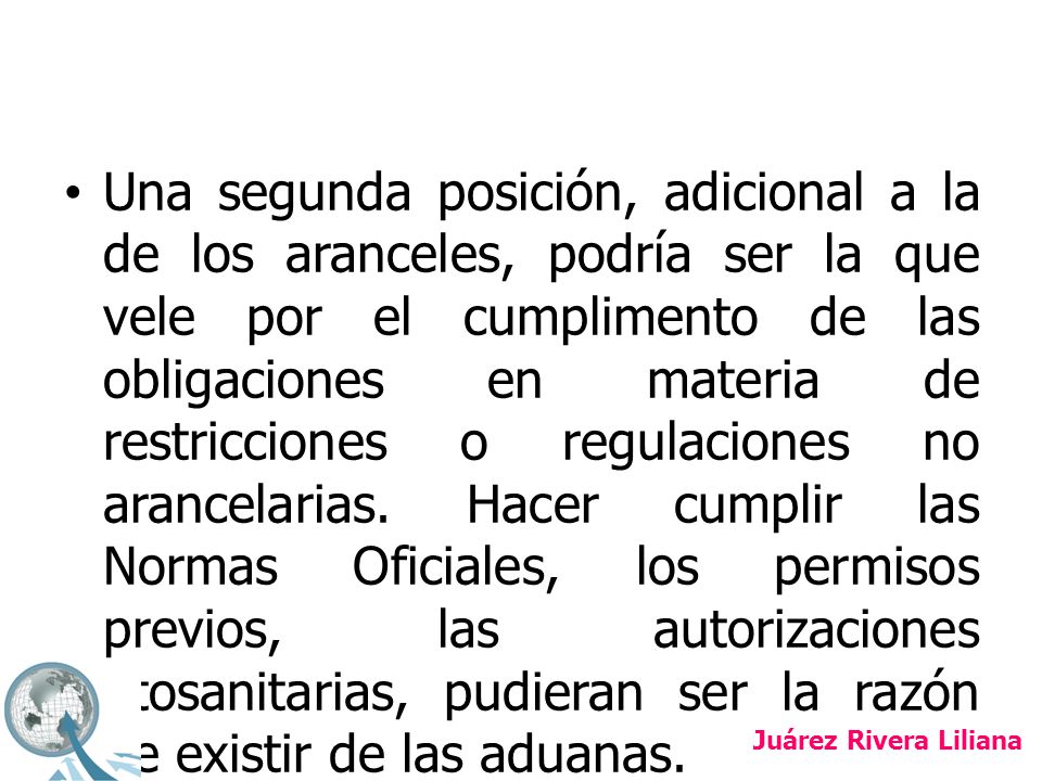 Una segunda posición, adicional a la de los aranceles, podría ser la que vele por el cumplimento de las obligaciones en materia de restricciones o regulaciones no arancelarias. Hacer cumplir las Normas Oficiales, los permisos previos, las autorizaciones fitosanitarias, pudieran ser la razón de existir de las aduanas.