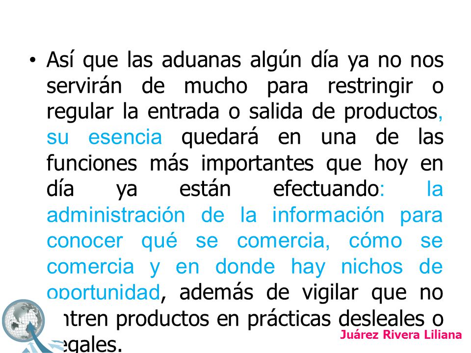 Así que las aduanas algún día ya no nos servirán de mucho para restringir o regular la entrada o salida de productos, su esencia quedará en una de las funciones más importantes que hoy en día ya están efectuando: la administración de la información para conocer qué se comercia, cómo se comercia y en donde hay nichos de oportunidad, además de vigilar que no entren productos en prácticas desleales o ilegales.