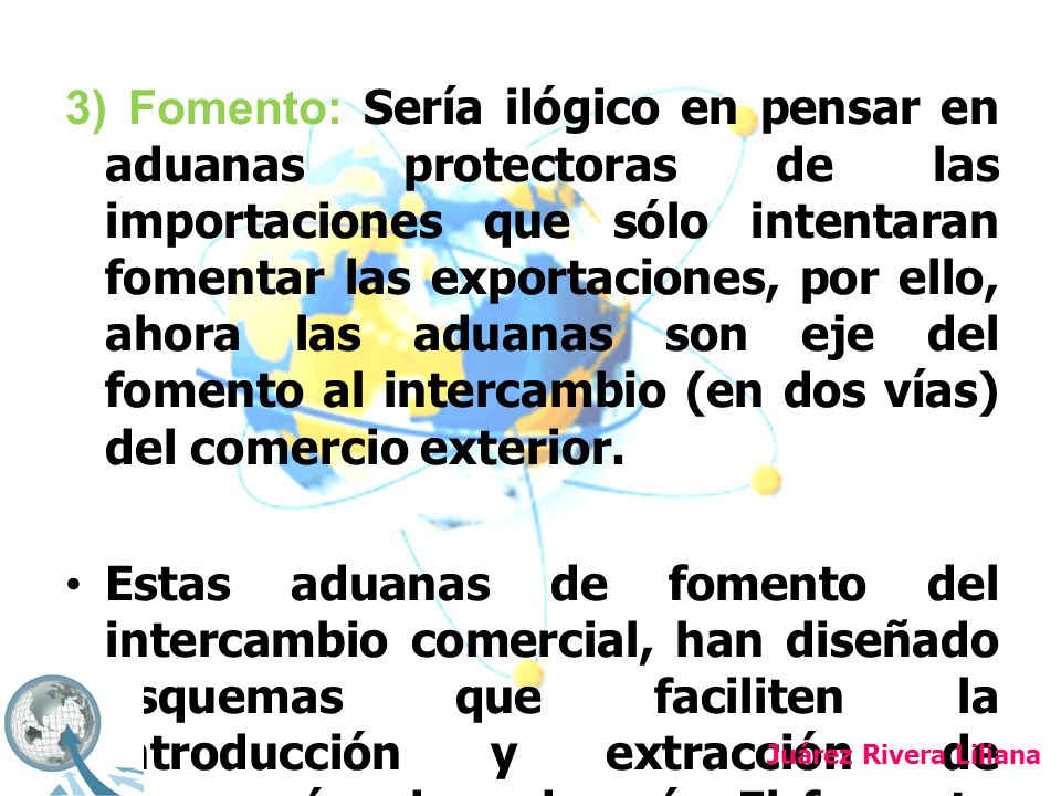 3) Fomento: Sería ilógico en pensar en aduanas protectoras de las importaciones que sólo intentaran fomentar las exportaciones, por ello, ahora las aduanas son eje del fomento al intercambio (en dos vías) del comercio exterior.