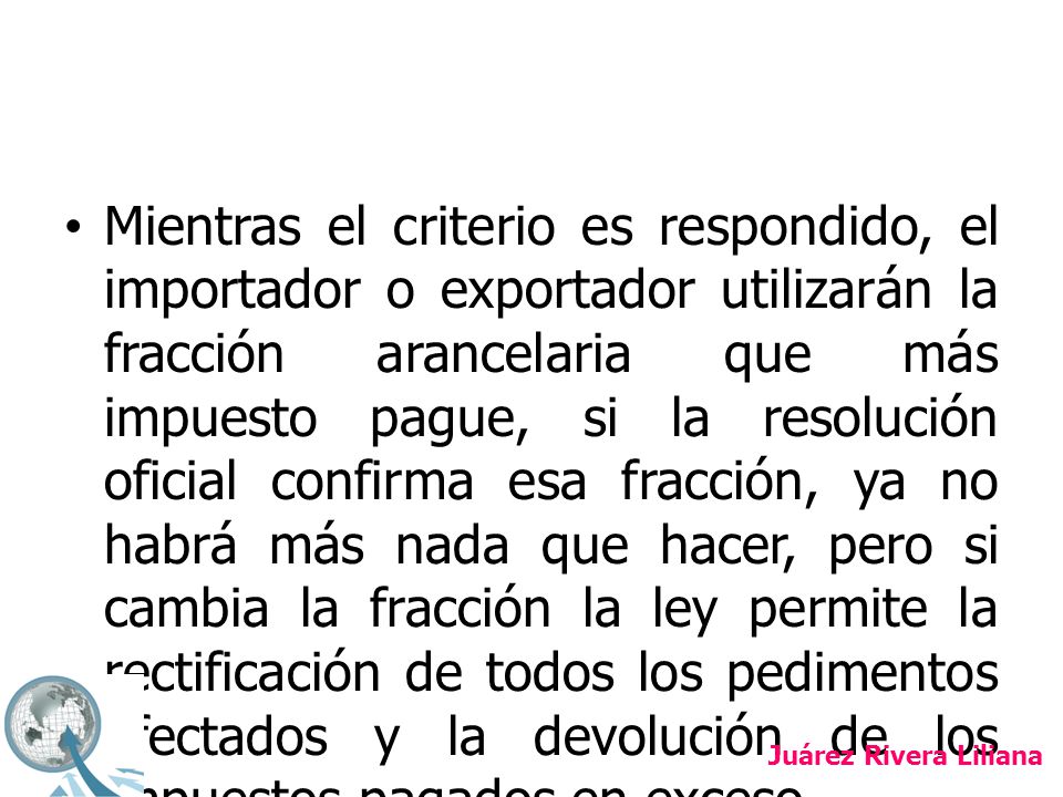 Mientras el criterio es respondido, el importador o exportador utilizarán la fracción arancelaria que más impuesto pague, si la resolución oficial confirma esa fracción, ya no habrá más nada que hacer, pero si cambia la fracción la ley permite la rectificación de todos los pedimentos afectados y la devolución de los impuestos pagados en exceso.