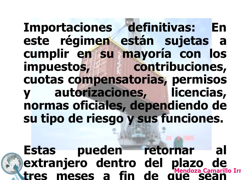 Importaciones definitivas: En este régimen están sujetas a cumplir en su mayoría con los impuestos, contribuciones, cuotas compensatorias, permisos y autorizaciones, licencias, normas oficiales, dependiendo de su tipo de riesgo y sus funciones.