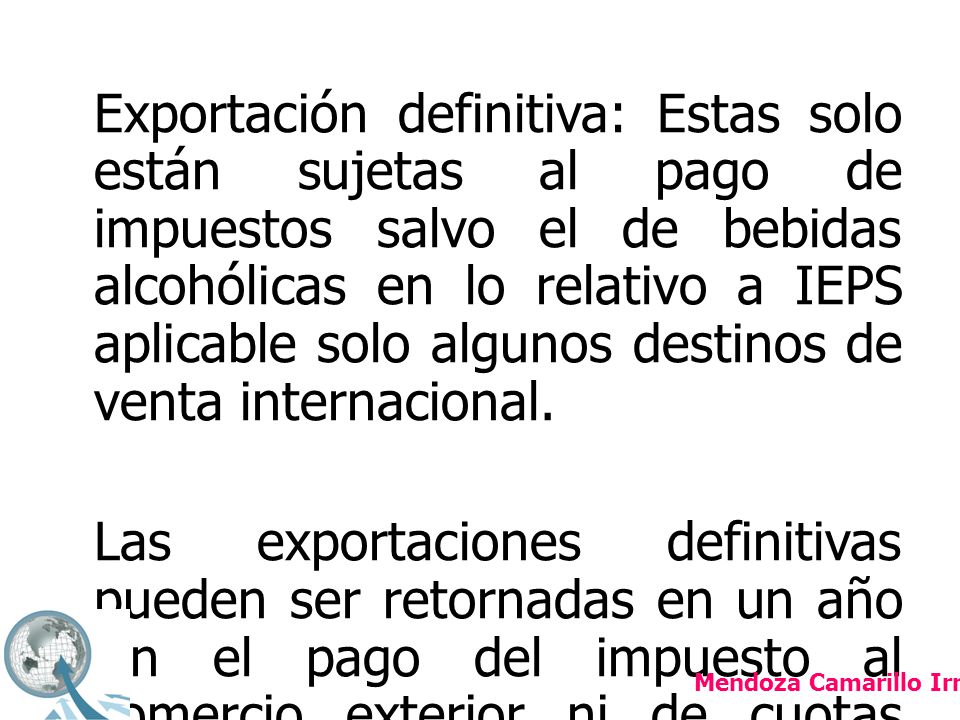 Exportación definitiva: Estas solo están sujetas al pago de impuestos salvo el de bebidas alcohólicas en lo relativo a IEPS aplicable solo algunos destinos de venta internacional. Las exportaciones definitivas pueden ser retornadas en un año sin el pago del impuesto al comercio exterior ni de cuotas compensatorias pero si estará obligado al pago del IVA.