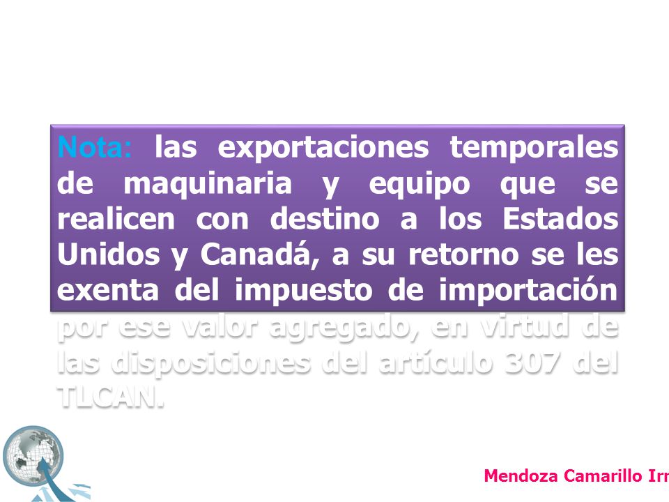 Nota: las exportaciones temporales de maquinaria y equipo que se realicen con destino a los Estados Unidos y Canadá, a su retorno se les exenta del impuesto de importación por ese valor agregado, en virtud de las disposiciones del artículo 307 del TLCAN.