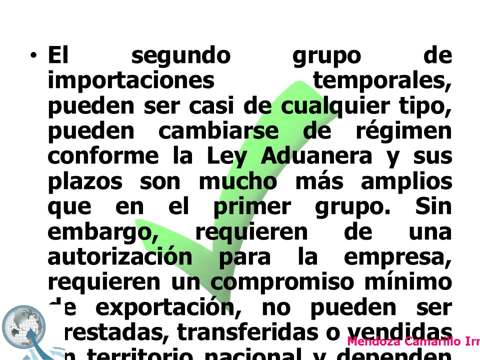 El segundo grupo de importaciones temporales, pueden ser casi de cualquier tipo, pueden cambiarse de régimen conforme la Ley Aduanera y sus plazos son mucho más amplios que en el primer grupo. Sin embargo, requieren de una autorización para la empresa, requieren un compromiso mínimo de exportación, no pueden ser prestadas, transferidas o vendidas en territorio nacional y dependen de una autorización específica para la empresa registrada, esto es, aún cuando se trate de una empresa Pitex.