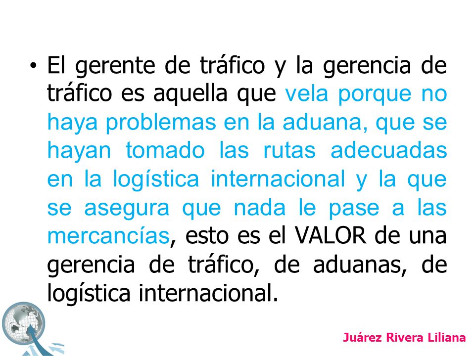 El gerente de tráfico y la gerencia de tráfico es aquella que vela porque no haya problemas en la aduana, que se hayan tomado las rutas adecuadas en la logística internacional y la que se asegura que nada le pase a las mercancías, esto es el VALOR de una gerencia de tráfico, de aduanas, de logística internacional.