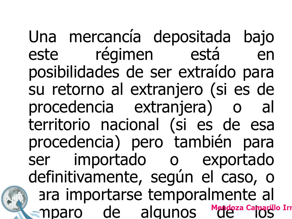 Una mercancía depositada bajo este régimen está en posibilidades de ser extraído para su retorno al extranjero (si es de procedencia extranjera) o al territorio nacional (si es de esa procedencia) pero también para ser importado o exportado definitivamente, según el caso, o para importarse temporalmente al amparo de algunos de los programas como el Pitex o la Maquiladora de Exportación.