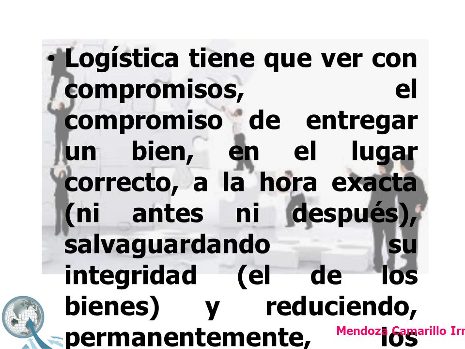 Logística tiene que ver con compromisos, el compromiso de entregar un bien, en el lugar correcto, a la hora exacta (ni antes ni después), salvaguardando su integridad (el de los bienes) y reduciendo, permanentemente, los costos de este proceso