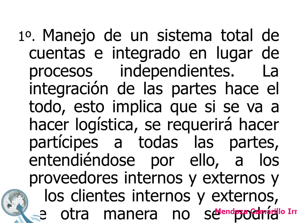 1º. Manejo de un sistema total de cuentas e integrado en lugar de procesos independientes. La integración de las partes hace el todo, esto implica que si se va a hacer logística, se requerirá hacer partícipes a todas las partes, entendiéndose por ello, a los proveedores internos y externos y a los clientes internos y externos, de otra manera no se podría orquestar la logística para entregar a tiempo y correctamente;